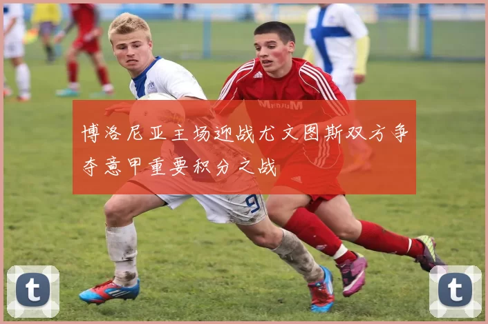 博洛尼亚主场迎战尤文图斯双方争夺意甲重要积分之战