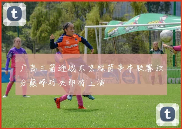 广岛三箭迎战东京绿茵争夺联赛积分巅峰对决即将上演