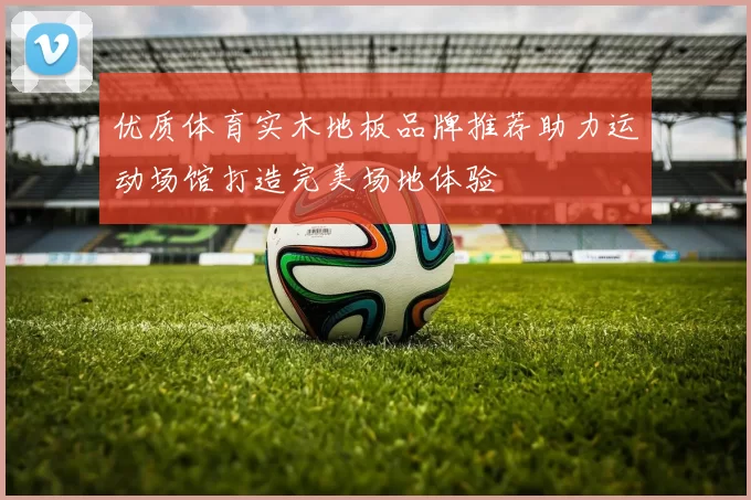 优质体育实木地板品牌推荐助力运动场馆打造完美场地体验