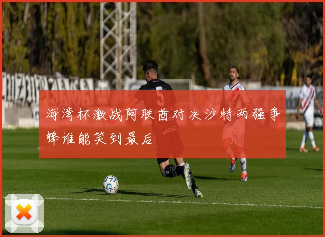 海湾杯激战阿联酋对决沙特两强争锋谁能笑到最后