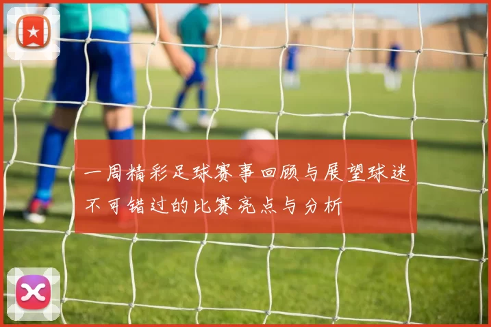 一周精彩足球赛事回顾与展望球迷不可错过的比赛亮点与分析