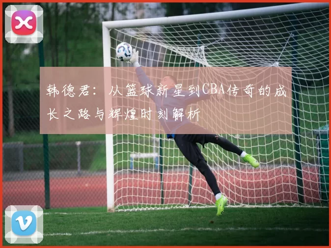 韩德君：从篮球新星到CBA传奇的成长之路与辉煌时刻解析