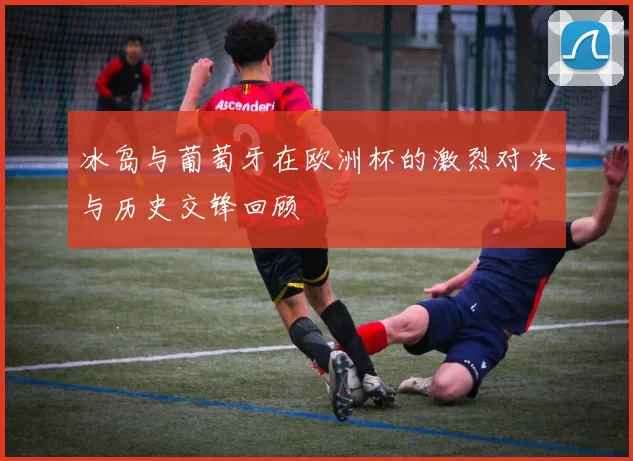 冰岛与葡萄牙在欧洲杯的激烈对决与历史交锋回顾