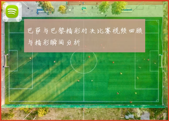 巴萨与巴黎精彩对决比赛视频回顾与精彩瞬间分析