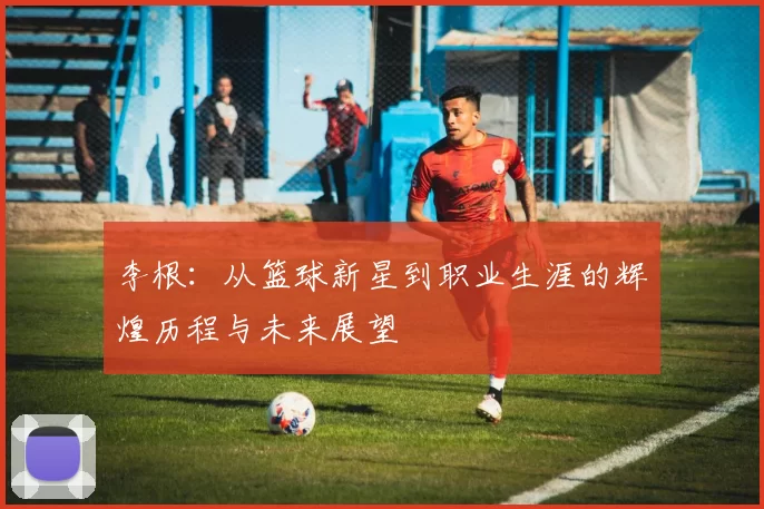 李根：从篮球新星到职业生涯的辉煌历程与未来展望